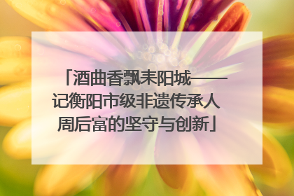 酒曲香飘耒阳城——记衡阳市级非遗传承人周后富的坚守与创新