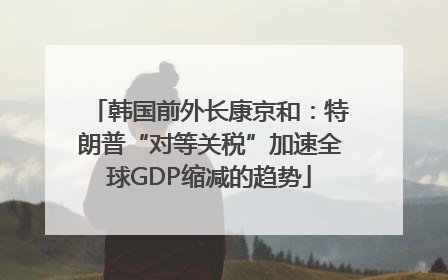 韩国前外长康京和：特朗普“对等关税”加速全球GDP缩减的趋势