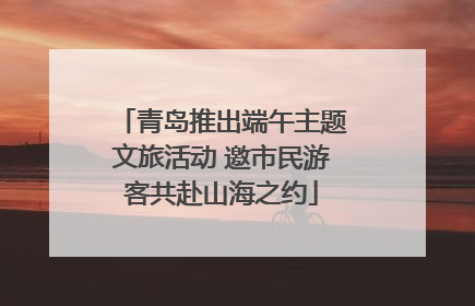 青岛推出端午主题文旅活动 邀市民游客共赴山海之约