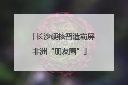 长沙硬核智造霸屏非洲“朋友圈”