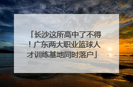 长沙这所高中了不得！广东两大职业篮球人才训练基地同时落户