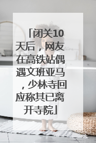 闭关10天后，网友在高铁站偶遇文班亚马，少林寺回应称其已离开寺院