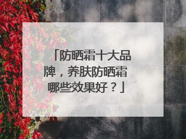 防晒霜十大品牌，养肤防晒霜哪些效果好？