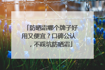 防晒霜哪个牌子好用又便宜？口碑公认，不踩坑防晒霜