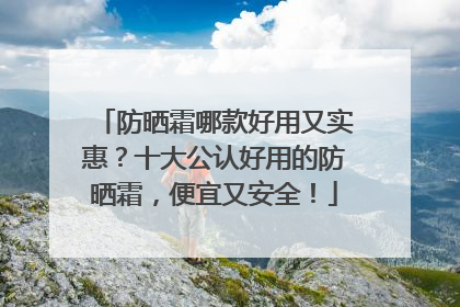 防晒霜哪款好用又实惠？十大公认好用的防晒霜，便宜又安全！