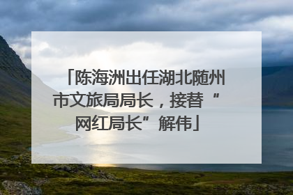 陈海洲出任湖北随州市文旅局局长，接替“网红局长”解伟