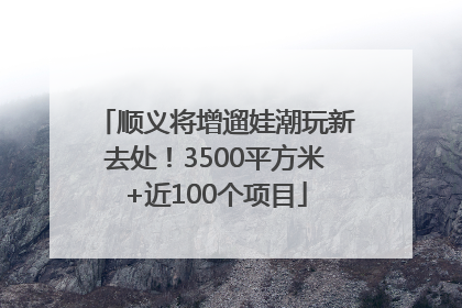 顺义将增遛娃潮玩新去处！3500平方米+近100个项目