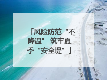 风险防范“不降温” 筑牢夏季“安全堤”