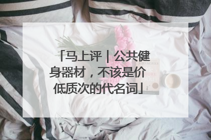 马上评｜公共健身器材，不该是价低质次的代名词