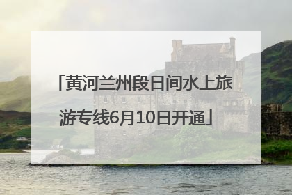 黄河兰州段日间水上旅游专线6月10日开通