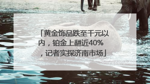 黄金饰品跌至千元以内，铂金上翻近40%，记者实探济南市场
