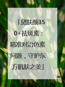 黛肤颜350+祛斑素：精准对治色素问题，守护东方肌肤之美