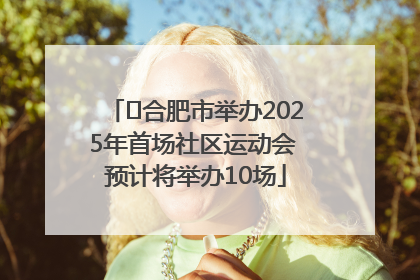 ﻿合肥市举办2025年首场社区运动会 预计将举办10场