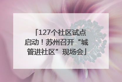 127个社区试点启动！苏州召开“城管进社区”现场会