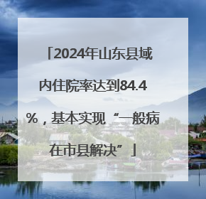 2024年山东县域内住院率达到84.4%，基本实现“一般病在市县解决”
