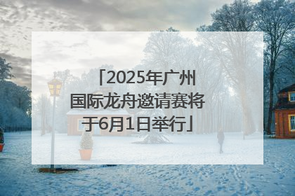 2025年广州国际龙舟邀请赛将于6月1日举行