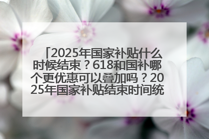 2025年国家补贴什么时候结束？618和国补哪个更优惠可以叠加吗？2025年国家补贴结束时间统一为12月31日