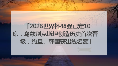 2026世界杯48强已定10席，乌兹别克斯坦创造历史首次晋级，约旦、韩国获出线名额