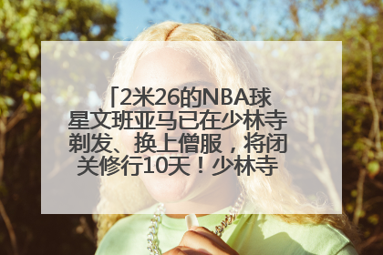 2米26的NBA球星文班亚马已在少林寺剃发、换上僧服，将闭关修行10天！少林寺回应：人在寺里