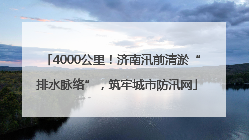 4000公里！济南汛前清淤“排水脉络”，筑牢城市防汛网