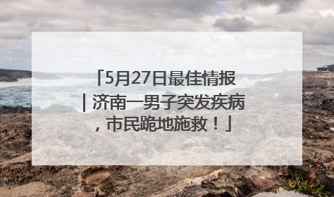 5月27日最佳情报｜济南一男子突发疾病，市民跪地施救！