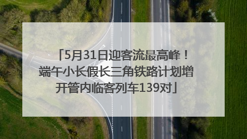 5月31日迎客流最高峰！端午小长假长三角铁路计划增开管内临客列车139对