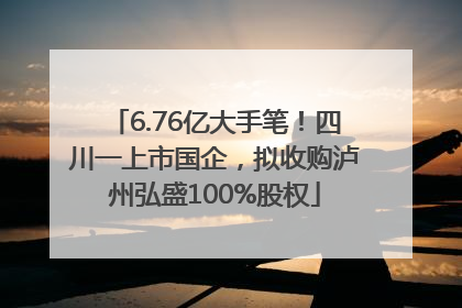 6.76亿大手笔！四川一上市国企，拟收购泸州弘盛100%股权