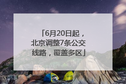 6月20日起，北京调整7条公交线路，覆盖多区