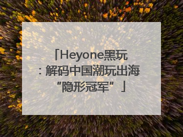 Heyone黑玩：解码中国潮玩出海“隐形冠军”